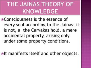 THE JAINAS THEORY OF KNOWLEDGEConsciousness is the essence of every soul according to the Jainas; it is not, a  the Carvakas hold, a mere accidental property, arising only under some property conditions.It manifests itself and other objects.