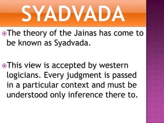 SYADVADAThe theory of the Jainas has come to be known as Syadvada.This view is accepted by western logicians. Every judgment is passed in a particular context and must be understood only inference there to. 