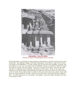 Indrasabha, Cave 33, Ellora
(Picture courtesy Archaeological Survey of India)
Excavated mainly as retreats for Jaina ascetics, they belong to the first century and second
century BC. The eighteen Udaigiri and fifteen Khandagiri caves differ in plan from the rock-
cut viharas of the Buddhists. The Jain viharas here do not have the assembly or prayer hall
surrounded by cel1s nor a sanctuary like the Buddhist viharas. Excavated at different levels,
the cells are narrow with low ceilings. There are no niches in the walls. The cells are small
and plain, in keeping with the rigorous asceticism of Jain monks. Some of the cells have
shelves cut across the walls. The doorways are small and one has to bend or crawl to enter
a cell. In some of the cells the floor is raised at the rear end to serve as a pillow. Some cells
have low raised platforms for beds. The lay-out of the cells is such that they get sufficient
light - the cells opening on to a verandah. The Udaigiri caves are double-storeyed and have
a courtyard in front.
 