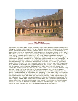 Rani Gumpha
(Picture courtesy Orissa Tourism)
The largest and finest of the Udaigiri caves is Cave 1 called the Rani-Gumpha or Rani cave.
(Gumpha the local word tor cave). The Rani-Gumpha is important for its heavily sculptured
friezes. The architecture of the cave is simple, having been excavated on three sides of a
quadrangle. The roof of the verandah projects outwards like an overhanging cornice (eave).
Pillars have been cut to support the roof giving the caves an effect of structural houses. The
right wing of the lower storey has one cell with three small entrances and a pillared
verandah. Two armed dwarapalas stand guard on either side of the verandah. Though the
pillars have collapsed, the capitals with sculptured bulls and lions are to be seen intact. The
entrances to the cells are arched with motifs of the lotus and creepers coming out of the
mouths of animals. The back wall of the verandah is covered with a frieze of elaborately
carved figures. The left wing has three cells and the main wing has four cells. The doorways
of all the cells are decorated with sculptured pilasters and arches. Carved friezes depicting
the reception of a king returning victorious from a battle adorn the rear walls of the
verandahs. In the upper storey also, the plan is the same - with four cells in the main wing
and one cell each on either side. Each cell has two doorways with curved arches and
engraved pilasters Symbol, auspicious for the Jains are carved in the space between the
arches. The workmanship in the upper storey is superior to that of the lower. On the whole
the figures are shown in easy natural poses with their faces in various profiles and moods.
The designs on the pillars are similar to those used in Buddhist caves. The inscriptions on
the cave walls give valuable information about the rulers and dynasties of that period. The
cave is a good exhibit of the water supply system at the time. As there was no worship of
images then, there is no Jain thirthankara in the original carving. Figures of thirthankaras
carved on the walls of the cells are a later addition to the Khandagiri caves which were
redone in about the 11th and 12th centuries A.D. to serve as sanctuaries.
 