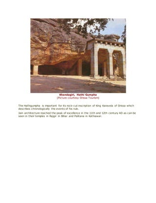 Khandagiri, Hathi Gumpha
(Picture courtesy Orissa Tourism)
The Hathigumpha is important for its rock-cut inscription of King Karavela of Orissa which
describes chronologically the events of his rule.
Jain architecture reached the peak of excellence in the 11th and 12th century AD as can be
seen in their temples in Rajgir in Bihar and Palitana in Kathiawar.
 
