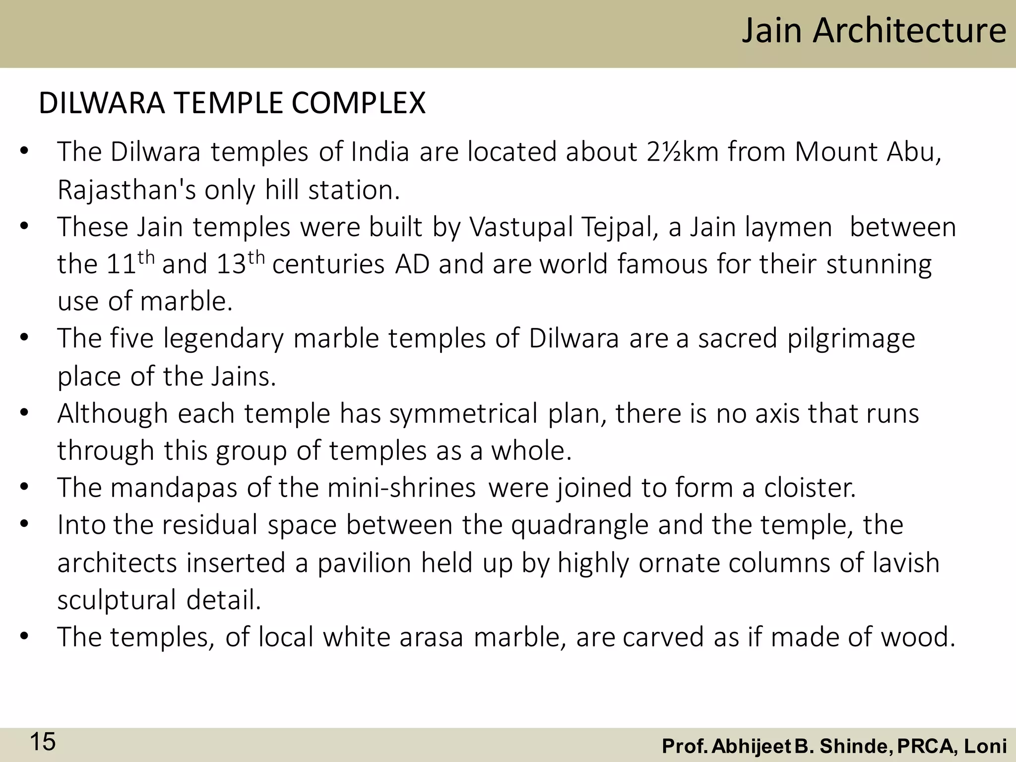 • The Dilwara temples of India are located about 2½km from Mount Abu,
Rajasthan's only hill station.
• These Jain temples were built by Vastupal Tejpal, a Jain laymen between
the 11th and 13th centuries AD and are world famous for their stunning
use of marble.
• The five legendary marble temples of Dilwara are a sacred pilgrimage
place of the Jains.
• Although each temple has symmetrical plan, there is no axis that runs
through this group of temples as a whole.
• The mandapas of the mini-shrines were joined to form a cloister.
• Into the residual space between the quadrangle and the temple, the
architects inserted a pavilion held up by highly ornate columns of lavish
sculptural detail.
• The temples, of local white arasa marble, are carved as if made of wood.
Jain Architecture
Prof.AbhijeetB. Shinde,PRCA, Loni15
DILWARA TEMPLE COMPLEX
 
