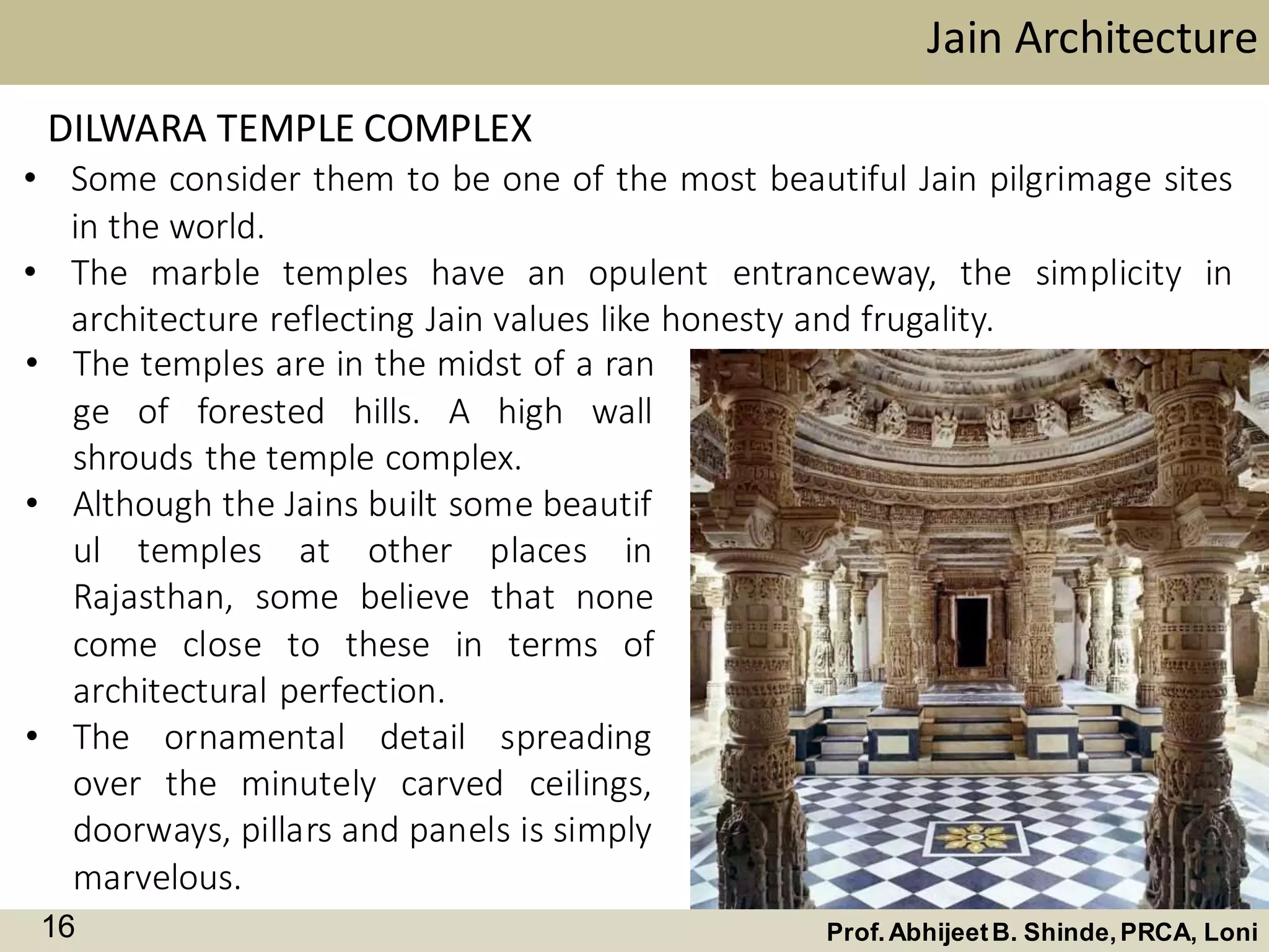 • Some consider them to be one of the most beautiful Jain pilgrimage sites
in the world.
• The marble temples have an opulent entranceway, the simplicity in
architecture reflecting Jain values like honesty and frugality.
• The temples are in the midst of a ran
ge of forested hills. A high wall
shrouds the temple complex.
• Although the Jains built some beautif
ul temples at other places in
Rajasthan, some believe that none
come close to these in terms of
architectural perfection.
• The ornamental detail spreading
over the minutely carved ceilings,
doorways, pillars and panels is simply
marvelous.
Jain Architecture
Prof.AbhijeetB. Shinde,PRCA, Loni16
DILWARA TEMPLE COMPLEX
 