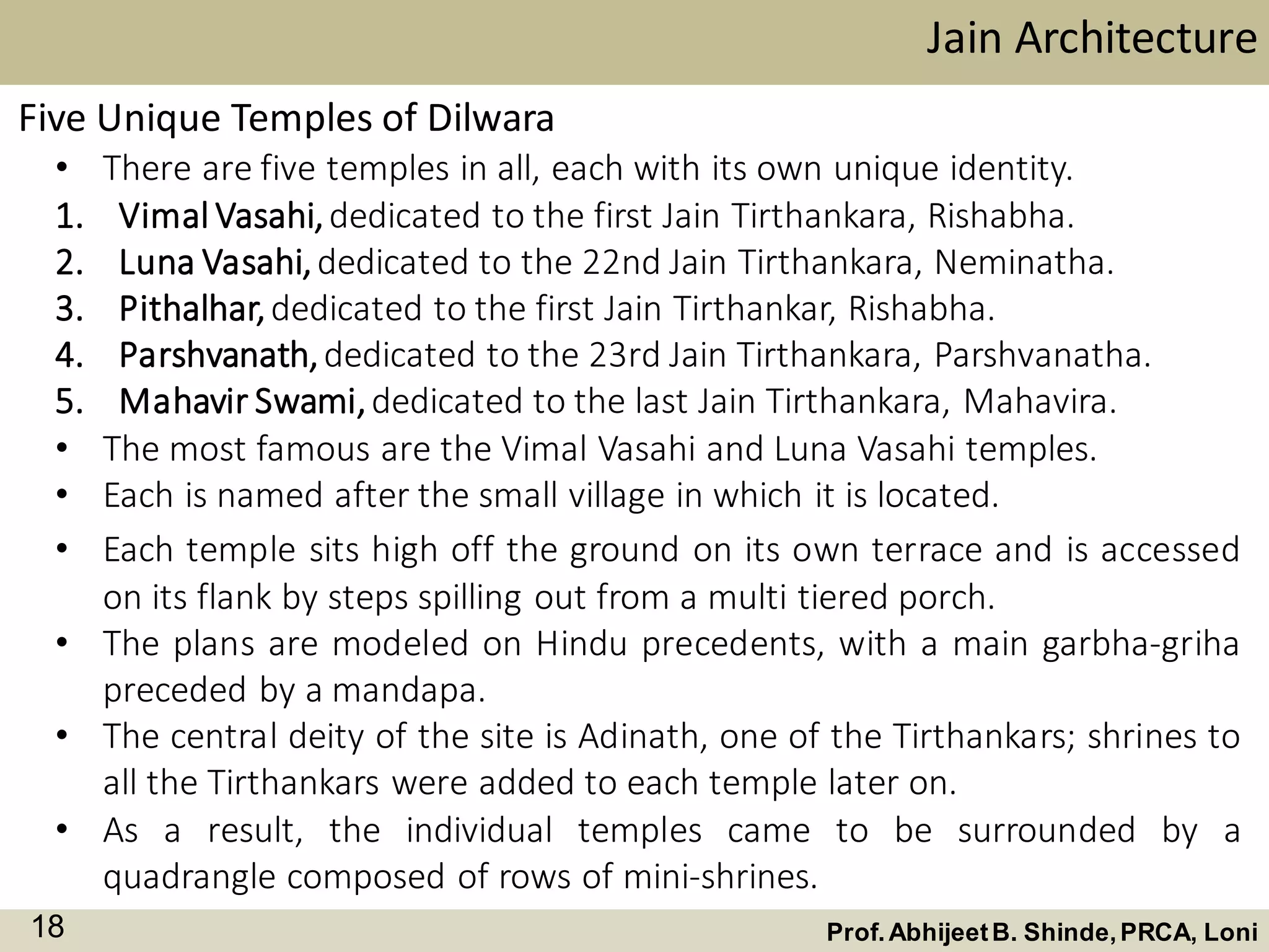 • There are five temples in all, each with its own unique identity.
1. Vimal Vasahi,dedicated to the first Jain Tirthankara, Rishabha.
2. Luna Vasahi,dedicated to the 22nd Jain Tirthankara, Neminatha.
3. Pithalhar,dedicated to the first Jain Tirthankar, Rishabha.
4. Parshvanath,dedicated to the 23rd Jain Tirthankara, Parshvanatha.
5. Mahavir Swami,dedicated to the last Jain Tirthankara, Mahavira.
• The most famous are the Vimal Vasahi and Luna Vasahi temples.
• Each is named after the small village in which it is located.
Five Unique Temples of Dilwara
Jain Architecture
Prof.AbhijeetB. Shinde,PRCA, Loni18
• Each temple sits high off the ground on its own terrace and is accessed
on its flank by steps spilling out from a multi tiered porch.
• The plans are modeled on Hindu precedents, with a main garbha-griha
preceded by a mandapa.
• The central deity of the site is Adinath, one of the Tirthankars; shrines to
all the Tirthankars were added to each temple later on.
• As a result, the individual temples came to be surrounded by a
quadrangle composed of rows of mini-shrines.
 