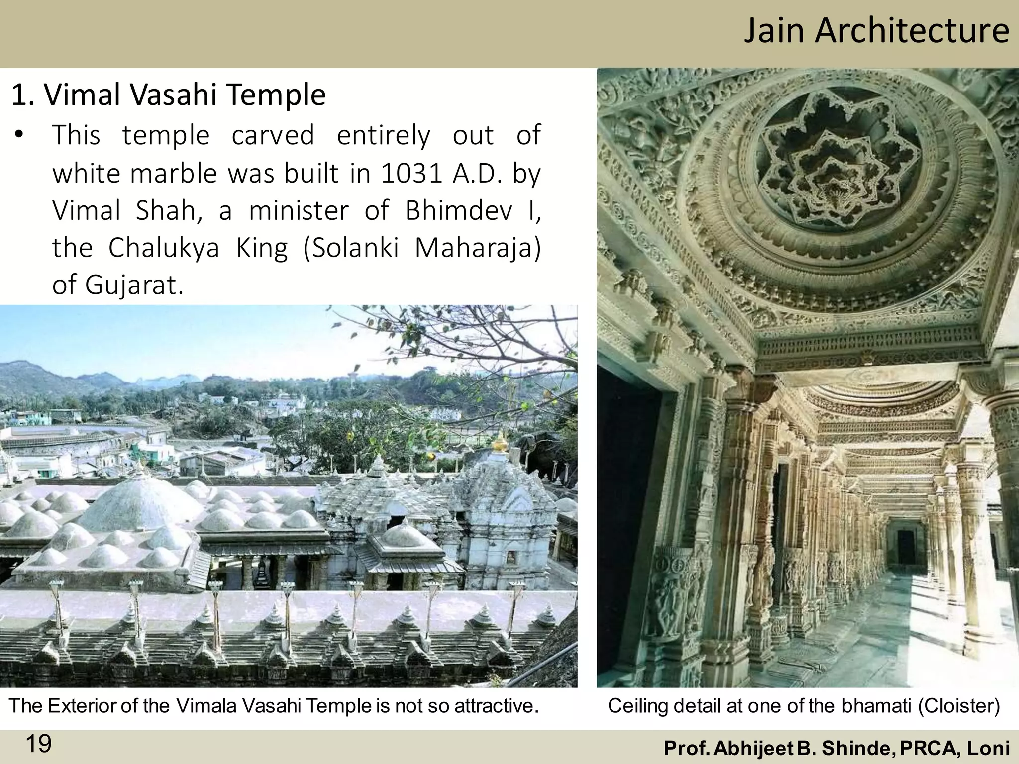 • This temple carved entirely out of
white marble was built in 1031 A.D. by
Vimal Shah, a minister of Bhimdev I,
the Chalukya King (Solanki Maharaja)
of Gujarat.
Jain Architecture
Prof.AbhijeetB. Shinde,PRCA, Loni19
The Exterior of the Vimala Vasahi Temple is not so attractive.
1. Vimal Vasahi Temple
Ceiling detail at one of the bhamati (Cloister)
 