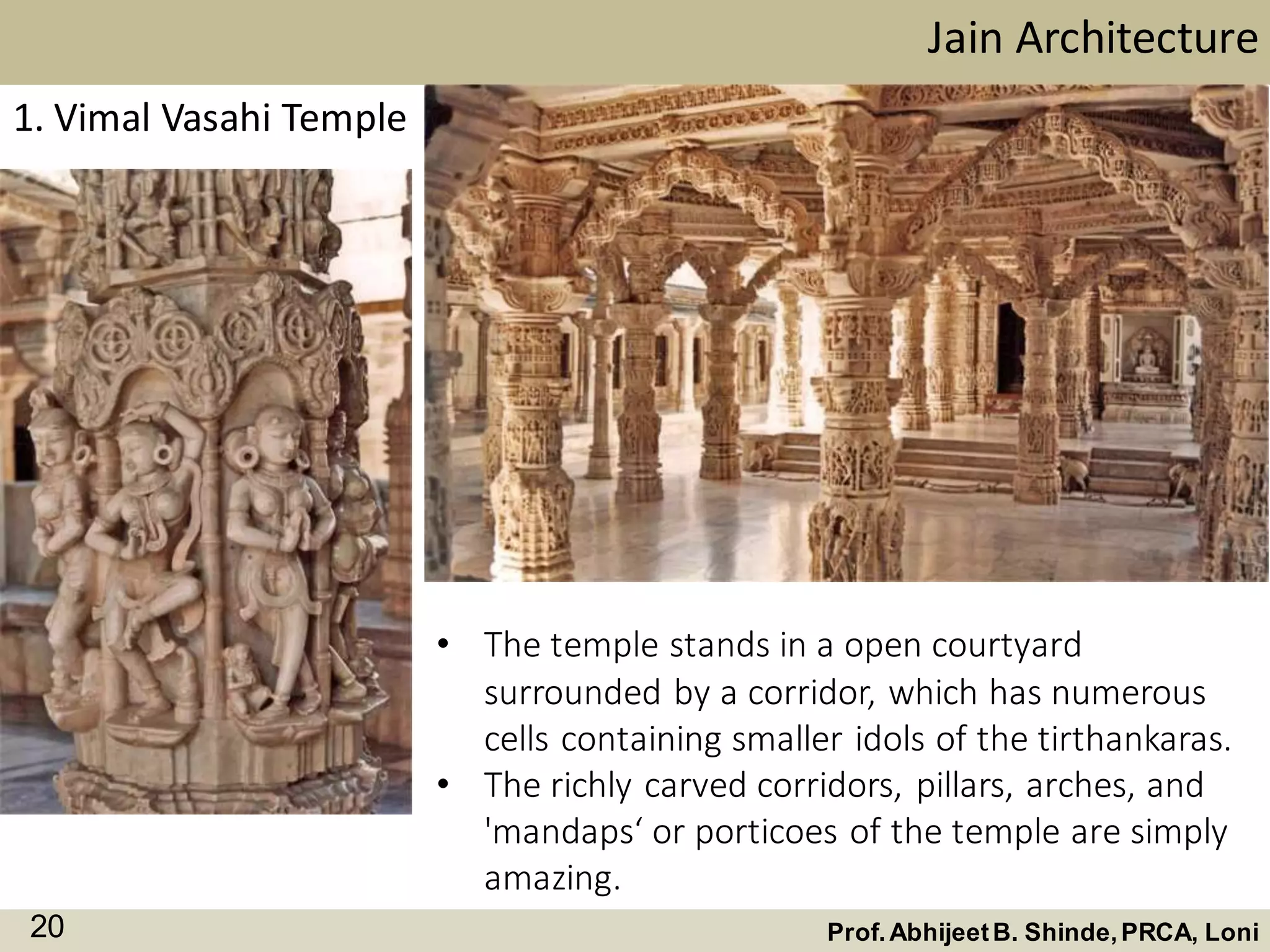 Jain Architecture
Prof.AbhijeetB. Shinde,PRCA, Loni20
1. Vimal Vasahi Temple
• The temple stands in a open courtyard
surrounded by a corridor, which has numerous
cells containing smaller idols of the tirthankaras.
• The richly carved corridors, pillars, arches, and
'mandaps‘ or porticoes of the temple are simply
amazing.
 