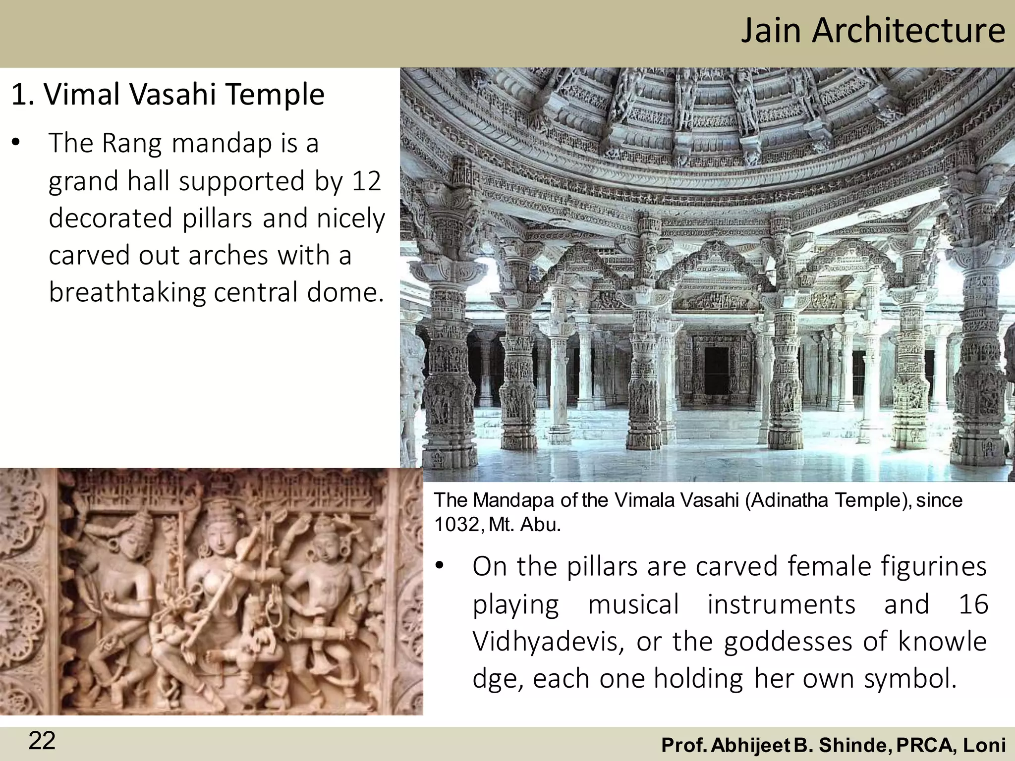 • The Rang mandap is a
grand hall supported by 12
decorated pillars and nicely
carved out arches with a
breathtaking central dome.
Jain Architecture
Prof.AbhijeetB. Shinde,PRCA, Loni22
1. Vimal Vasahi Temple
The Mandapa of the Vimala Vasahi (Adinatha Temple),since
1032,Mt. Abu.
• On the pillars are carved female figurines
playing musical instruments and 16
Vidhyadevis, or the goddesses of knowle
dge, each one holding her own symbol.
 