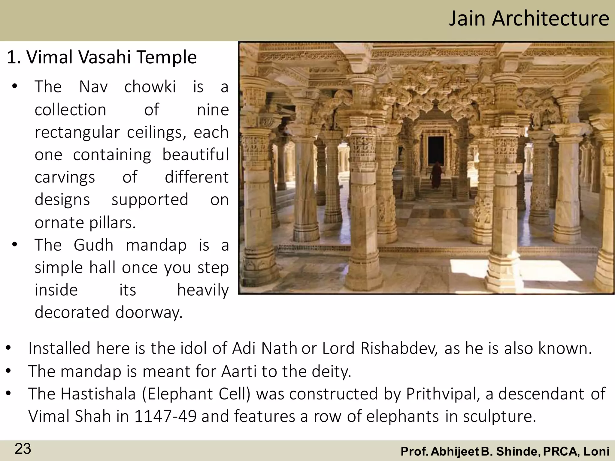 • The Nav chowki is a
collection of nine
rectangular ceilings, each
one containing beautiful
carvings of different
designs supported on
ornate pillars.
• The Gudh mandap is a
simple hall once you step
inside its heavily
decorated doorway.
Jain Architecture
Prof.AbhijeetB. Shinde,PRCA, Loni23
1. Vimal Vasahi Temple
• Installed here is the idol of Adi Nath or Lord Rishabdev, as he is also known.
• The mandap is meant for Aarti to the deity.
• The Hastishala (Elephant Cell) was constructed by Prithvipal, a descendant of
Vimal Shah in 1147-49 and features a row of elephants in sculpture.
 