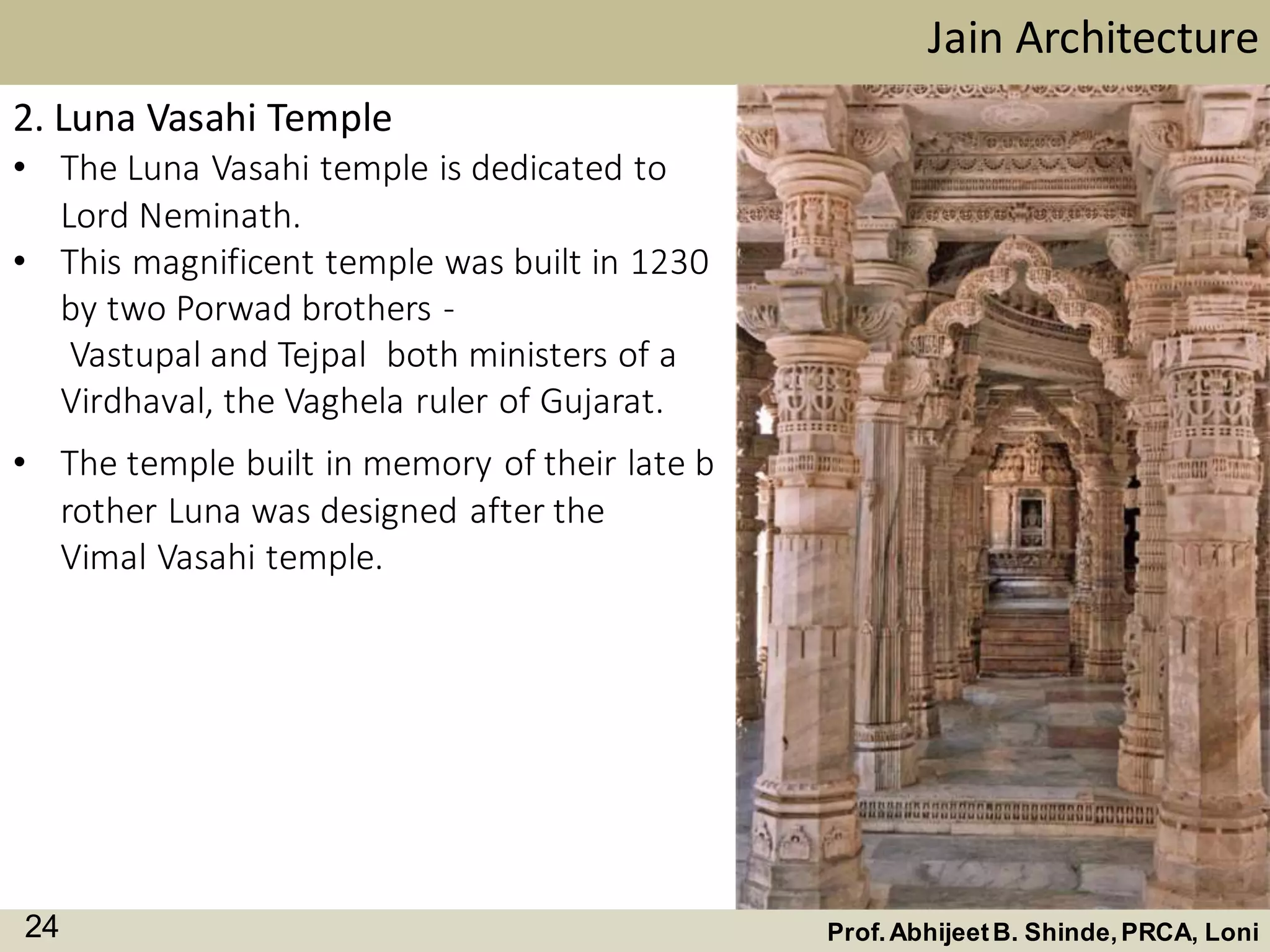 2. Luna Vasahi Temple
• The Luna Vasahi temple is dedicated to
Lord Neminath.
• This magnificent temple was built in 1230
by two Porwad brothers -
Vastupal and Tejpal both ministers of a
Virdhaval, the Vaghela ruler of Gujarat.
Jain Architecture
Prof.AbhijeetB. Shinde,PRCA, Loni24
• The temple built in memory of their late b
rother Luna was designed after the
Vimal Vasahi temple.
 