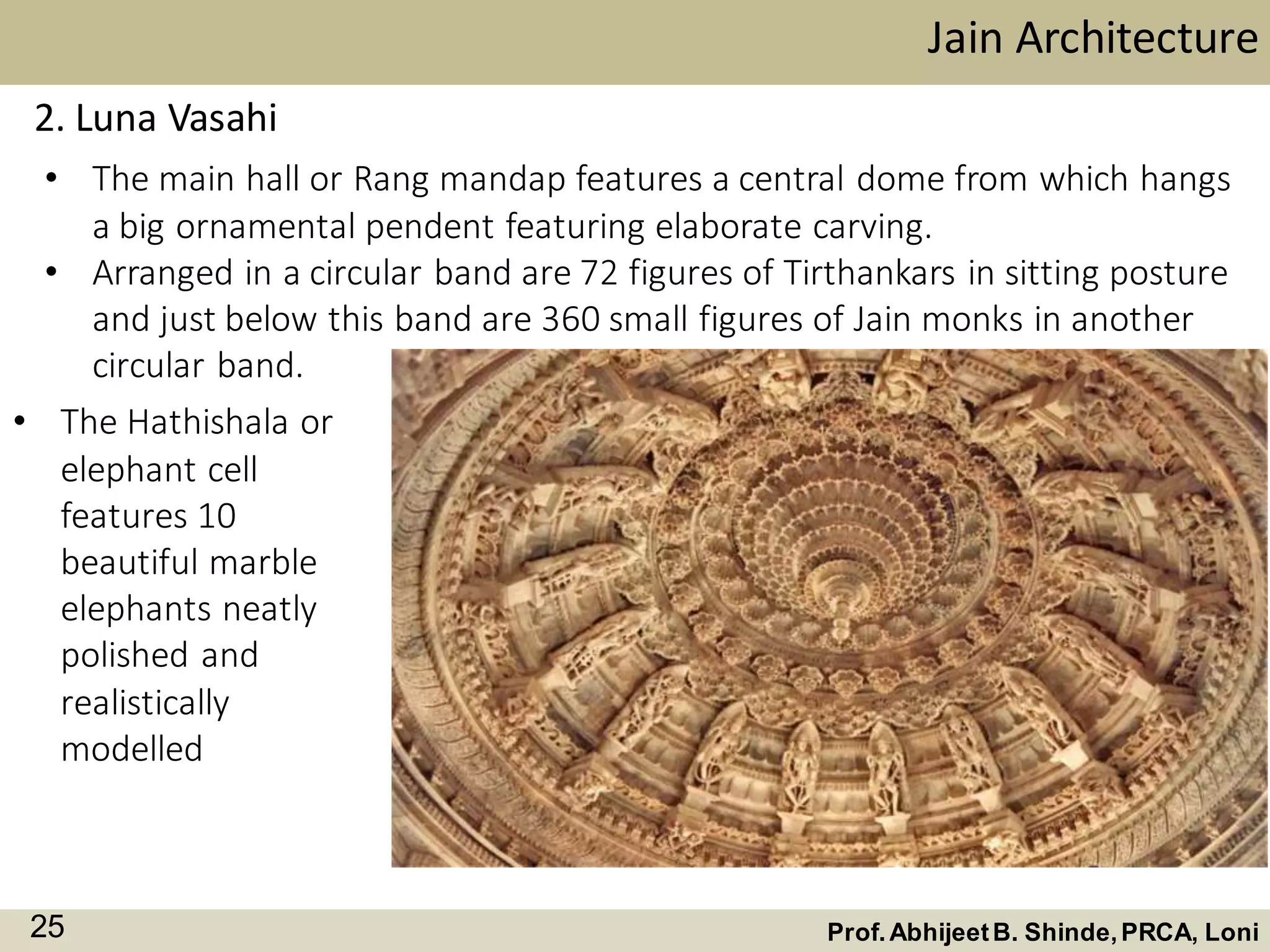 2. Luna Vasahi
• The main hall or Rang mandap features a central dome from which hangs
a big ornamental pendent featuring elaborate carving.
• Arranged in a circular band are 72 figures of Tirthankars in sitting posture
and just below this band are 360 small figures of Jain monks in another
circular band.
Jain Architecture
Prof.AbhijeetB. Shinde,PRCA, Loni25
• The Hathishala or
elephant cell
features 10
beautiful marble
elephants neatly
polished and
realistically
modelled
 
