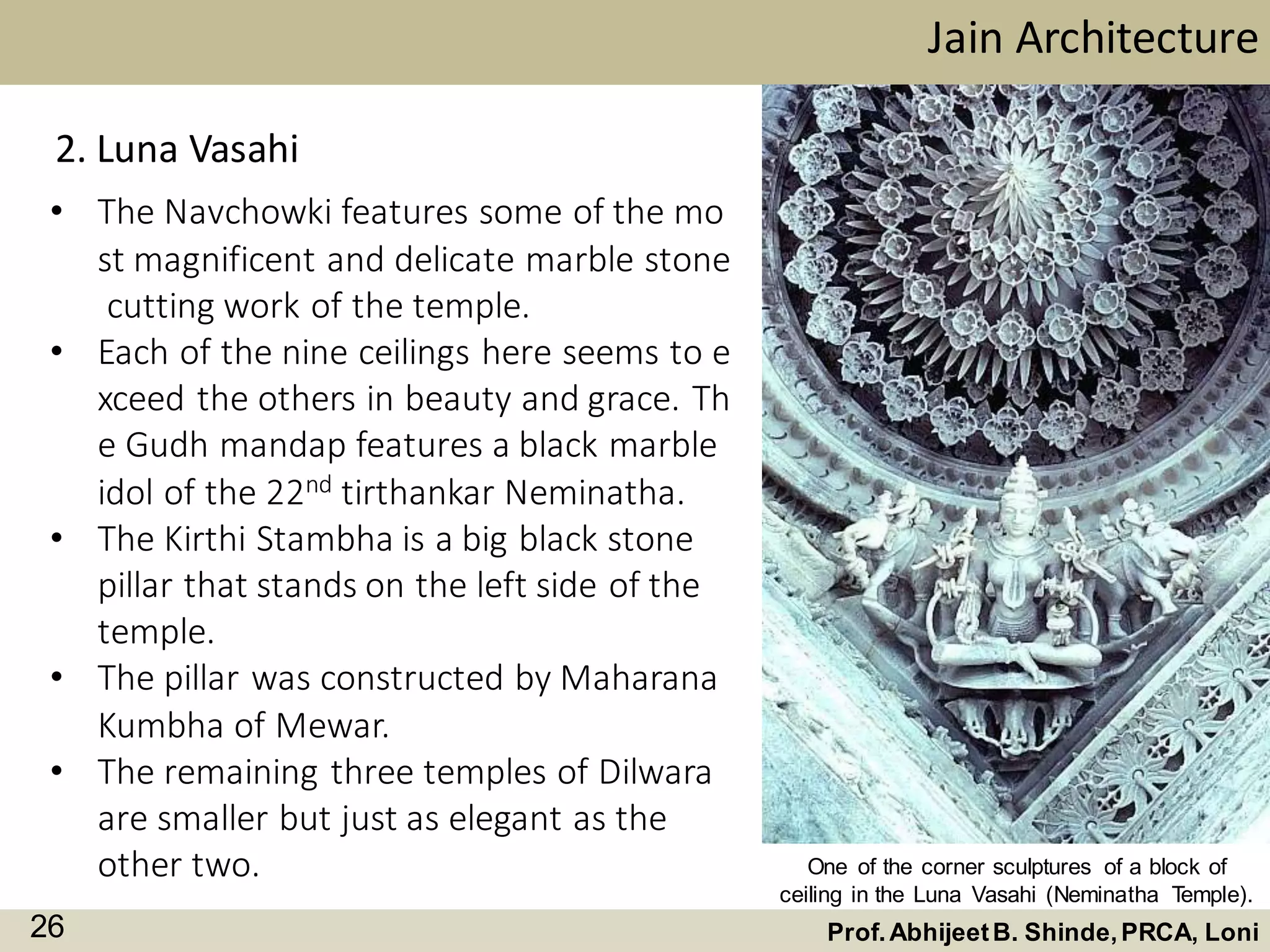 • The Navchowki features some of the mo
st magnificent and delicate marble stone
cutting work of the temple.
• Each of the nine ceilings here seems to e
xceed the others in beauty and grace. Th
e Gudh mandap features a black marble
idol of the 22nd tirthankar Neminatha.
• The Kirthi Stambha is a big black stone
pillar that stands on the left side of the
temple.
• The pillar was constructed by Maharana
Kumbha of Mewar.
• The remaining three temples of Dilwara
are smaller but just as elegant as the
other two.
Jain Architecture
Prof.AbhijeetB. Shinde,PRCA, Loni26
2. Luna Vasahi
One of the corner sculptures of a block of
ceiling in the Luna Vasahi (Neminatha Temple).
 