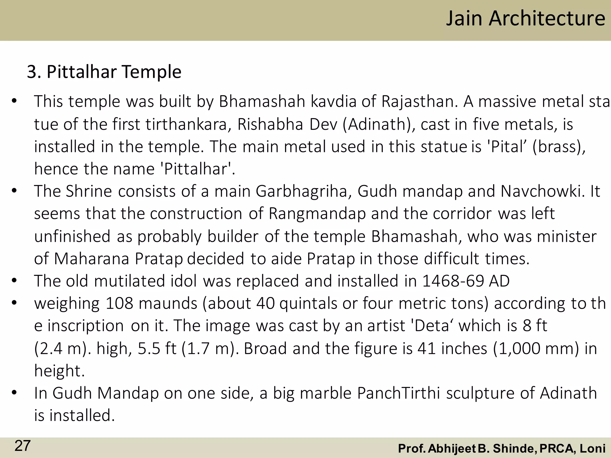 • This temple was built by Bhamashah kavdia of Rajasthan. A massive metal sta
tue of the first tirthankara, Rishabha Dev (Adinath), cast in five metals, is
installed in the temple. The main metal used in this statue is 'Pital’ (brass),
hence the name 'Pittalhar'.
• The Shrine consists of a main Garbhagriha, Gudh mandap and Navchowki. It
seems that the construction of Rangmandap and the corridor was left
unfinished as probably builder of the temple Bhamashah, who was minister
of Maharana Pratap decided to aide Pratap in those difficult times.
• The old mutilated idol was replaced and installed in 1468-69 AD
• weighing 108 maunds (about 40 quintals or four metric tons) according to th
e inscription on it. The image was cast by an artist 'Deta‘ which is 8 ft
(2.4 m). high, 5.5 ft (1.7 m). Broad and the figure is 41 inches (1,000 mm) in
height.
• In Gudh Mandap on one side, a big marble PanchTirthi sculpture of Adinath
is installed.
Jain Architecture
Prof.AbhijeetB. Shinde,PRCA, Loni27
3. Pittalhar Temple
 
