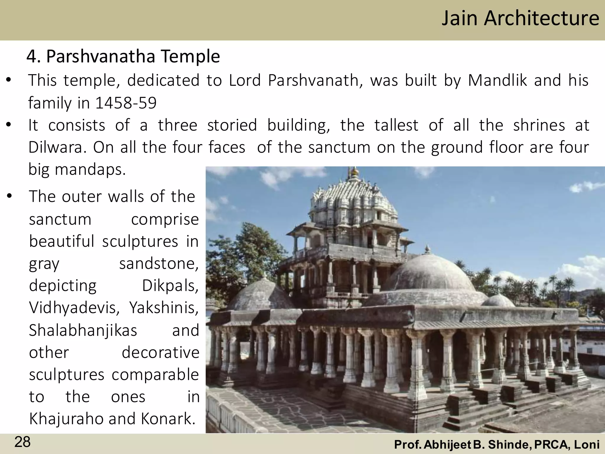 • This temple, dedicated to Lord Parshvanath, was built by Mandlik and his
family in 1458-59
• It consists of a three storied building, the tallest of all the shrines at
Dilwara. On all the four faces of the sanctum on the ground floor are four
big mandaps.
Jain Architecture
Prof.AbhijeetB. Shinde,PRCA, Loni28
4. Parshvanatha Temple
• The outer walls of the
sanctum comprise
beautiful sculptures in
gray sandstone,
depicting Dikpals,
Vidhyadevis, Yakshinis,
Shalabhanjikas and
other decorative
sculptures comparable
to the ones in
Khajuraho and Konark.
 