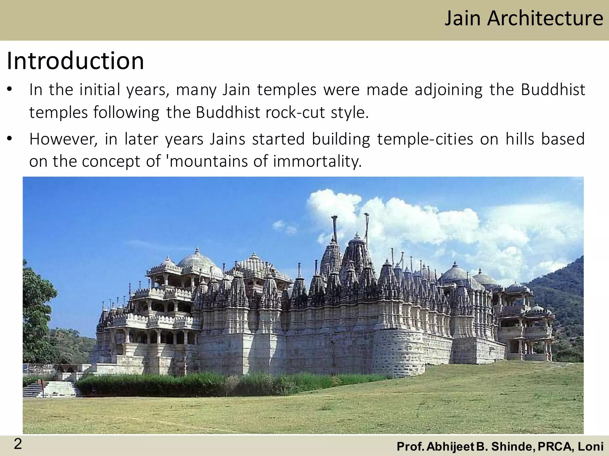 Jain Architecture
Prof.AbhijeetB. Shinde,PRCA, Loni2
Introduction
• In the initial years, many Jain temples were made adjoining the Buddhist
temples following the Buddhist rock-cut style.
• However, in later years Jains started building temple-cities on hills based
on the concept of 'mountains of immortality.
 