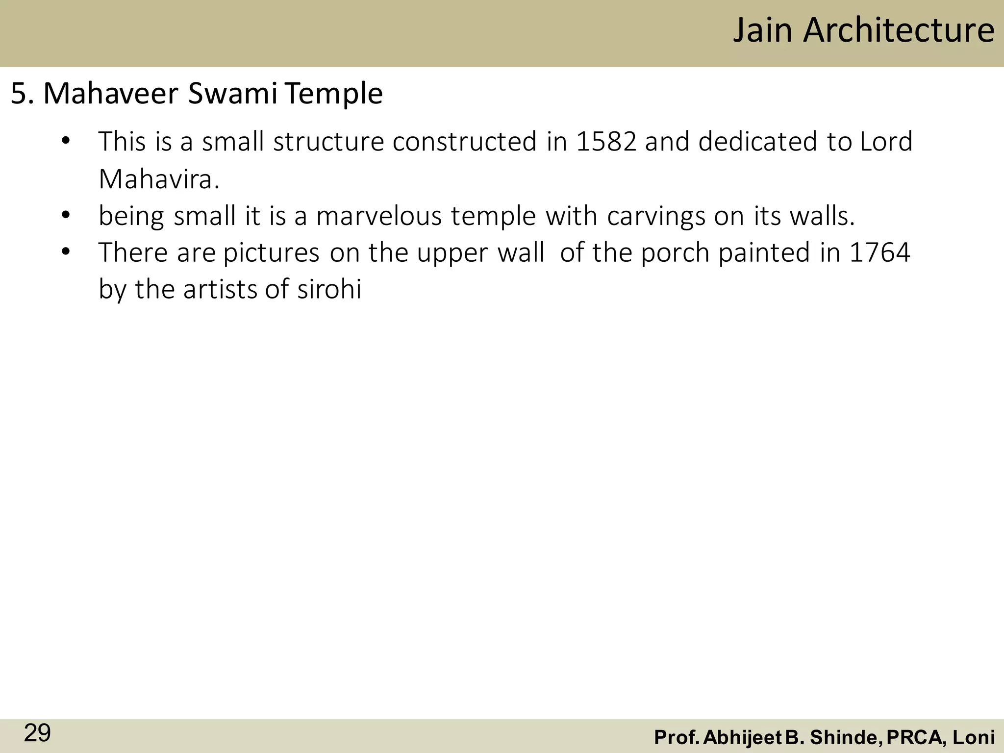 • This is a small structure constructed in 1582 and dedicated to Lord
Mahavira.
• being small it is a marvelous temple with carvings on its walls.
• There are pictures on the upper wall of the porch painted in 1764
by the artists of sirohi
Jain Architecture
Prof.AbhijeetB. Shinde,PRCA, Loni29
5. Mahaveer Swami Temple
 