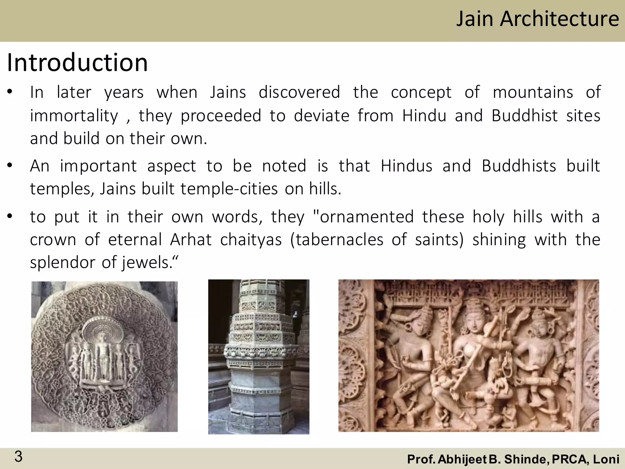 Jain Architecture
Prof.AbhijeetB. Shinde,PRCA, Loni3
Introduction
• In later years when Jains discovered the concept of mountains of
immortality , they proceeded to deviate from Hindu and Buddhist sites
and build on their own.
• An important aspect to be noted is that Hindus and Buddhists built
temples, Jains built temple-cities on hills.
• to put it in their own words, they "ornamented these holy hills with a
crown of eternal Arhat chaityas (tabernacles of saints) shining with the
splendor of jewels.“
 