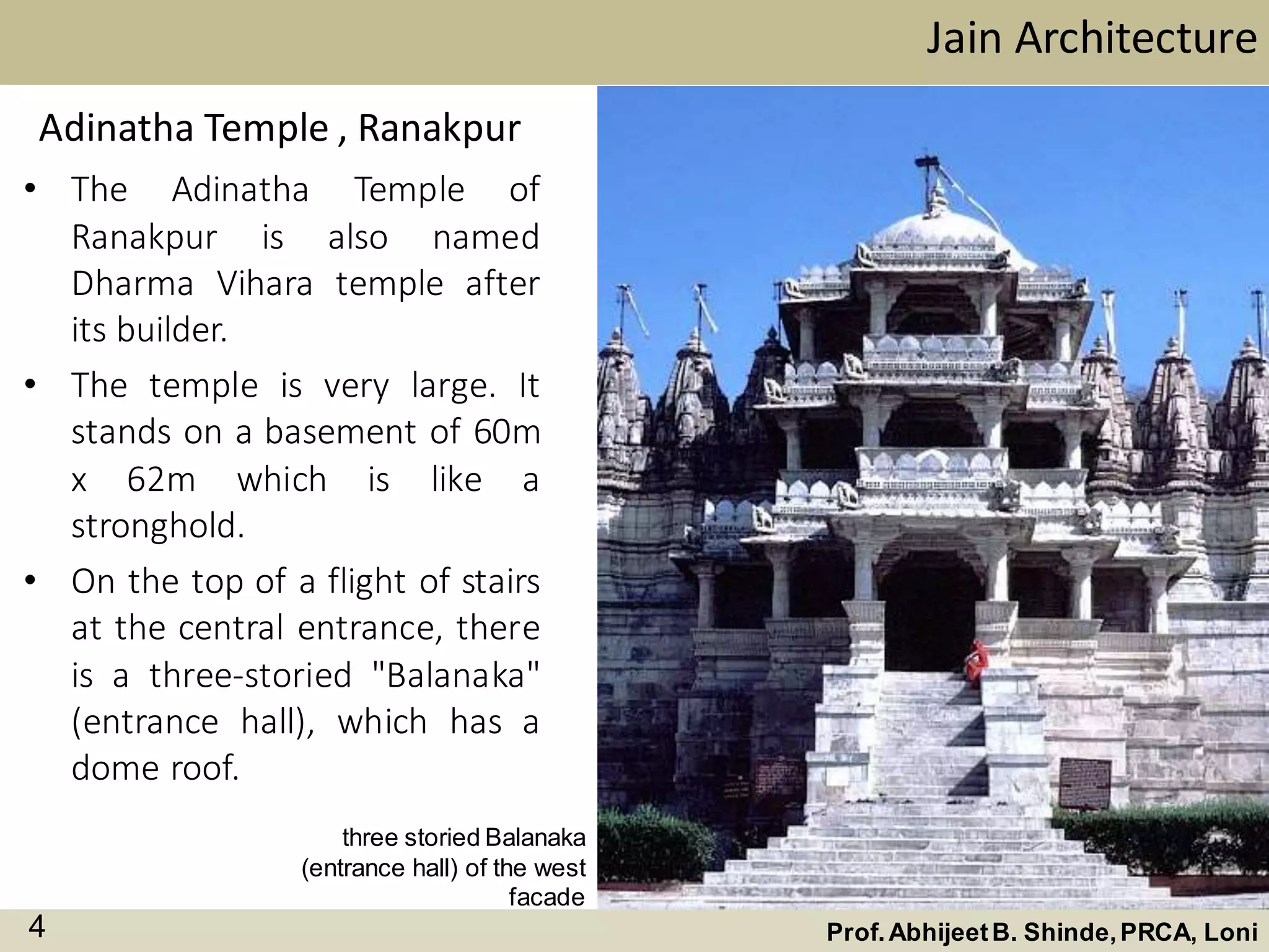 • The Adinatha Temple of
Ranakpur is also named
Dharma Vihara temple after
its builder.
• The temple is very large. It
stands on a basement of 60m
x 62m which is like a
stronghold.
• On the top of a flight of stairs
at the central entrance, there
is a three-storied "Balanaka"
(entrance hall), which has a
dome roof.
Adinatha Temple , Ranakpur
Jain Architecture
Prof.AbhijeetB. Shinde,PRCA, Loni4
three storied Balanaka
(entrance hall) of the west
facade
 