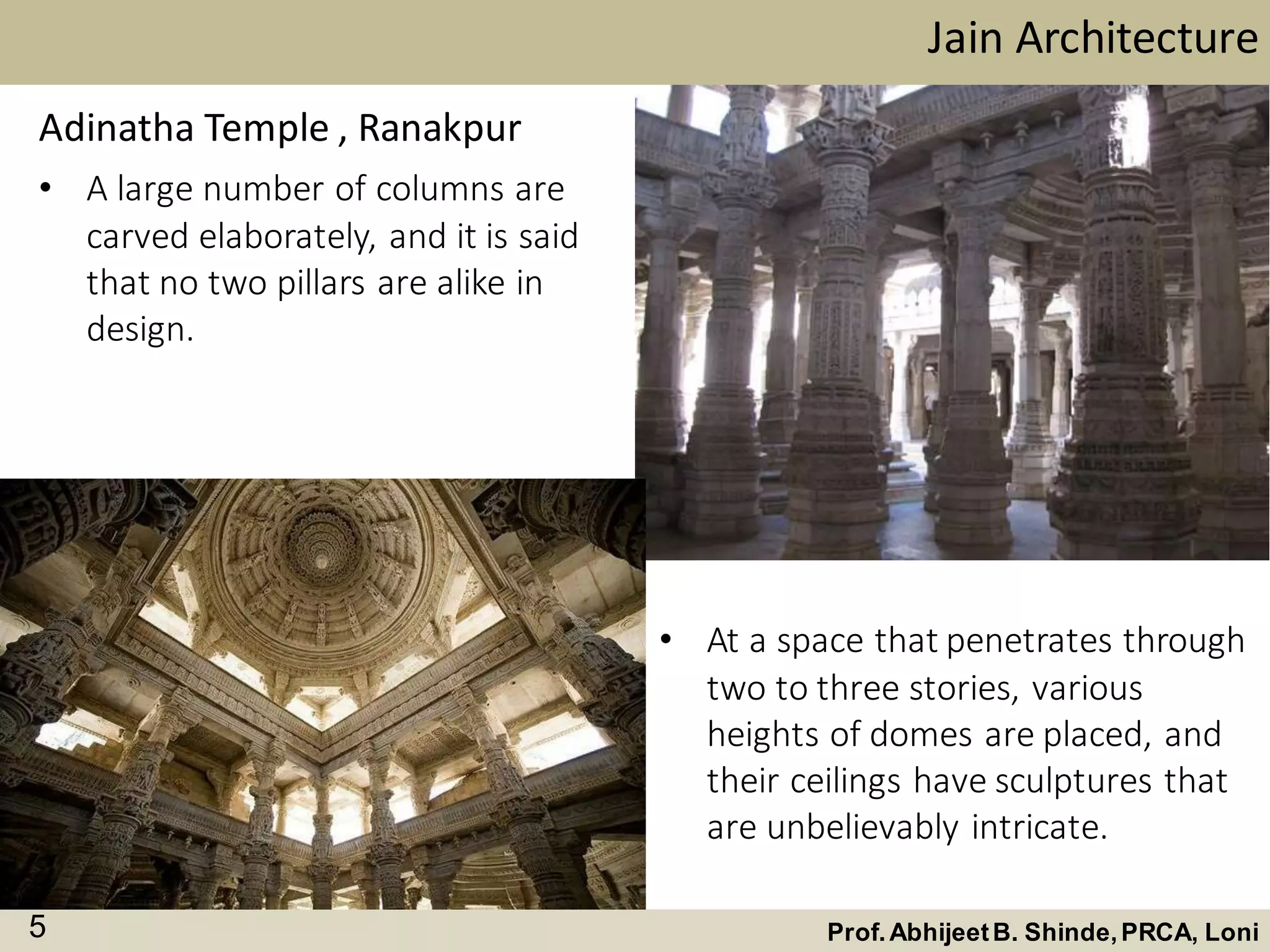 • A large number of columns are
carved elaborately, and it is said
that no two pillars are alike in
design.
Jain Architecture
Prof.AbhijeetB. Shinde,PRCA, Loni5
Adinatha Temple , Ranakpur
• At a space that penetrates through
two to three stories, various
heights of domes are placed, and
their ceilings have sculptures that
are unbelievably intricate.
 