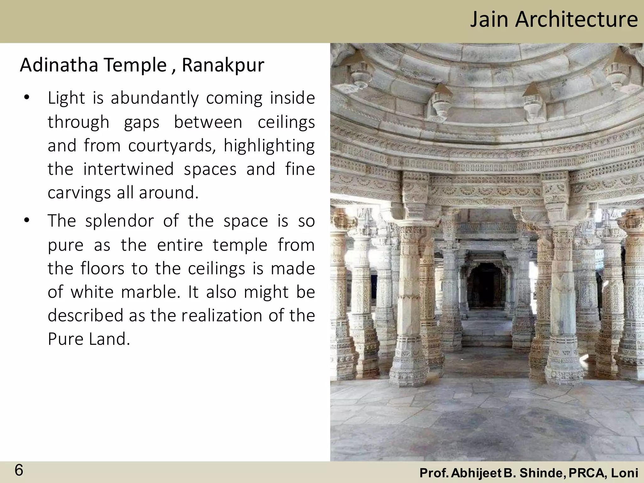 • Light is abundantly coming inside
through gaps between ceilings
and from courtyards, highlighting
the intertwined spaces and fine
carvings all around.
• The splendor of the space is so
pure as the entire temple from
the floors to the ceilings is made
of white marble. It also might be
described as the realization of the
Pure Land.
Jain Architecture
Prof.AbhijeetB. Shinde,PRCA, Loni6
Adinatha Temple , Ranakpur
 