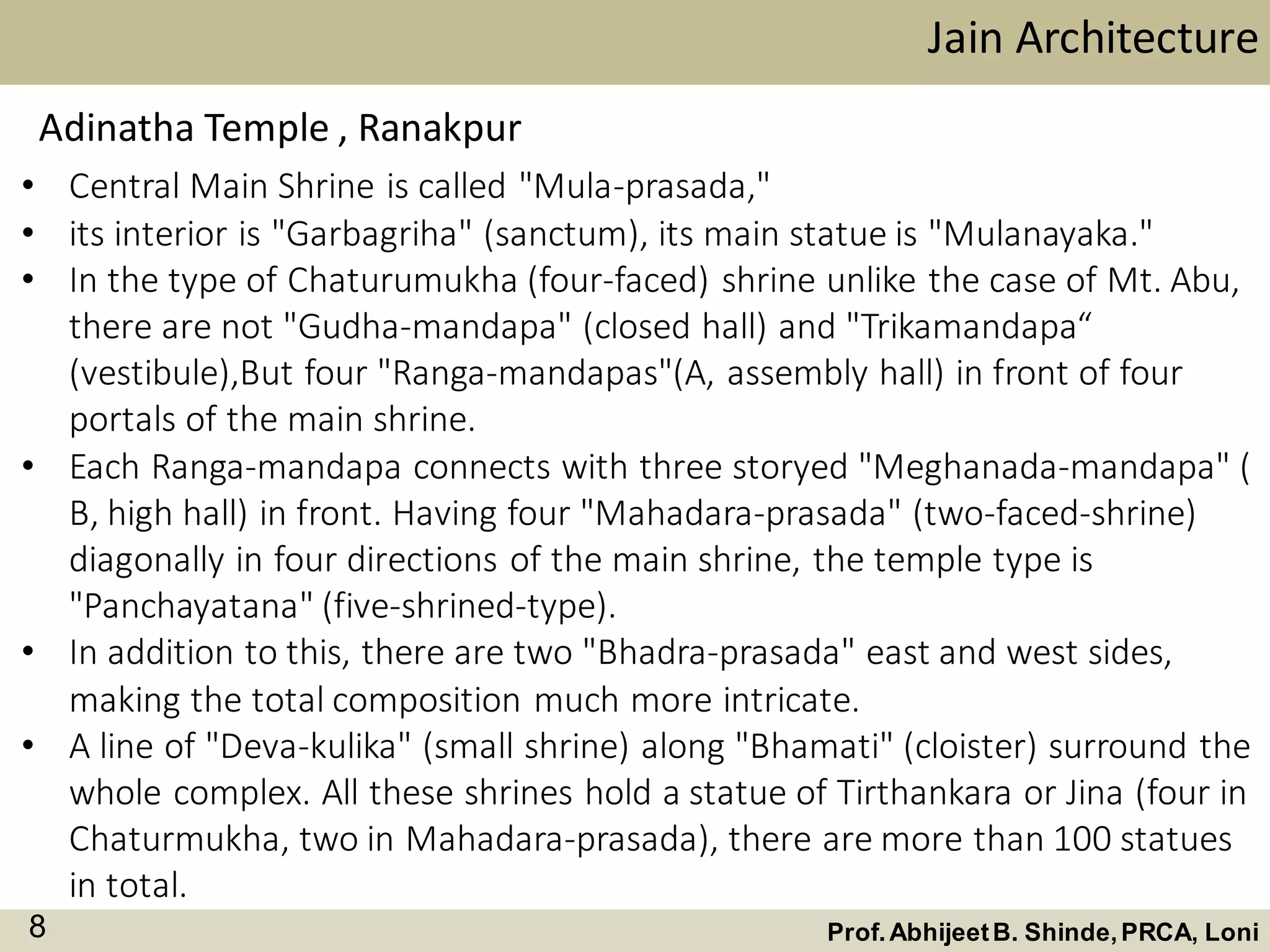 • Central Main Shrine is called "Mula-prasada,"
• its interior is "Garbagriha" (sanctum), its main statue is "Mulanayaka."
• In the type of Chaturumukha (four-faced) shrine unlike the case of Mt. Abu,
there are not "Gudha-mandapa" (closed hall) and "Trikamandapa“
(vestibule),But four "Ranga-mandapas"(A, assembly hall) in front of four
portals of the main shrine.
• Each Ranga-mandapa connects with three storyed "Meghanada-mandapa" (
B, high hall) in front. Having four "Mahadara-prasada" (two-faced-shrine)
diagonally in four directions of the main shrine, the temple type is
"Panchayatana" (five-shrined-type).
• In addition to this, there are two "Bhadra-prasada" east and west sides,
making the total composition much more intricate.
• A line of "Deva-kulika" (small shrine) along "Bhamati" (cloister) surround the
whole complex. All these shrines hold a statue of Tirthankara or Jina (four in
Chaturmukha, two in Mahadara-prasada), there are more than 100 statues
in total.
Jain Architecture
Prof.AbhijeetB. Shinde,PRCA, Loni8
Adinatha Temple , Ranakpur
 