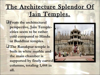 The Architecture Splendor Of
       Jain Temples.
 From the architectural
  perspective, Jain Temple-
  cities seem to be rather
  cold compared to Hindu
  or Buddhist temples.
 The Ranakpur temple is
  built in white marble and
  the main chamber is
  supported by finely carved
  columns, totaling 1,444 in
  all.
 