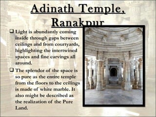 Adinath Temple,
            Ranakpur
 Light is abundantly coming
  inside through gaps between
  ceilings and from courtyards,
  highlighting the intertwined
  spaces and fine carvings all
  around.
 The splendor of the space is
  so pure as the entire temple
  from the floors to the ceilings
  is made of white marble. It
  also might be described as
  the realization of the Pure
  Land.
 