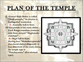 PLAN OF THE TEMPLE
 Central Main Shrine is called
   "Mula-prasada," its interior is
   Garbagriha" (sanctum).
•    A - Assembly hall in front.
 Of four portals of the main shrine.
   Each Ranga-mandapa connects
   with three storyed "Meghanada-
   mandapa" .
• B - High hall in front. 
   Having four "Mahadara-prasada"
   (two-faced-shrine) diagonally in
   four directions of the main shrine,
   the temple type is
   "Panchayatana" (five-shrined-
   type).
 