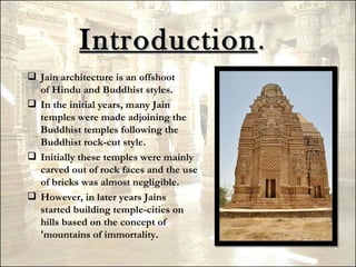 Introduction .
 Jain architecture is an offshoot
  of Hindu and Buddhist styles.
 In the initial years, many Jain
  temples were made adjoining the
  Buddhist temples following the
  Buddhist rock-cut style.
 Initially these temples were mainly
  carved out of rock faces and the use
  of bricks was almost negligible.
 However, in later years Jains
  started building temple-cities on
  hills based on the concept of
  'mountains of immortality.
 