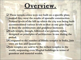Overview.
                Overview
 These temple-cities were not built on a specific plan;
  instead they were the results of sporadic construction.
  Natural levels of the hill on which the city was being built
  accommodated various levels so that as one goes higher
  so does the architecture and grandeur increases.
 Each temple, though, followed a set pattern, styles,
  designed on principles of architecture in use during the
  period.
 Compared to the number of Hindu temples in India, Jain
  ones are few and spaced out.
 Jain temples are said to be the richest temples in the
  world, surpassing even Mughal buildings in terms of
  grandeur and material wealth.
 