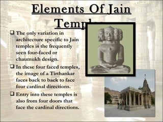 Elements Of Jain
            Temples.
 The only variation in
  architecture specific to Jain
  temples is the frequently
  seen four-faced or
  chaumukh design.
 In these four faced temples,
  the image of a Tirthankar
  faces back to back to face
  four cardinal directions.
 Entry into these temples is
  also from four doors that
  face the cardinal directions.
 
