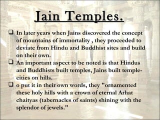 Jain Temples.
 In later years when Jains discovered the concept
  of mountains of immortality , they proceeded to
  deviate from Hindu and Buddhist sites and build
  on their own.
 An important aspect to be noted is that Hindus
  and Buddhists built temples, Jains built temple-
  cities on hills.
 o put it in their own words, they "ornamented
  these holy hills with a crown of eternal Arhat
  chaityas (tabernacles of saints) shining with the
  splendor of jewels."
 
