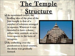 The Temple
                Structure
 As mentioned earlier, the
  leading idea of the plan of the
  Jain temple is that of a
  number of columns arranged
  in squares. Wherever it was
  intended to have a dome,
  pillars were omitted, so as to
  leave spaces in the form of
  octagons.
 By corbelling over the
  pendentives in level courses,
  the dome was gradually
  formed.
 