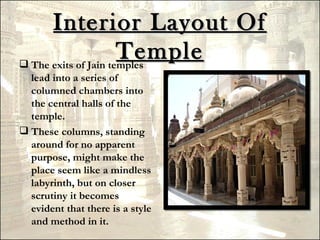 Interior Layout Of
                      Temple
 The exits of Jain temples
  lead into a series of
  columned chambers into
  the central halls of the
  temple.
 These columns, standing
  around for no apparent
  purpose, might make the
  place seem like a mindless
  labyrinth, but on closer
  scrutiny it becomes
  evident that there is a style
  and method in it.
 