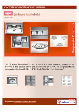 "Jain Brothers Sanitation Pvt. ltd. is one of the most renowned manufacturers
of Sinks in the country under the brand name of JAYNA. All the products are
manufactured using AISI-304 (18/8 ) Grade Steel in 1 mm thickness."
 