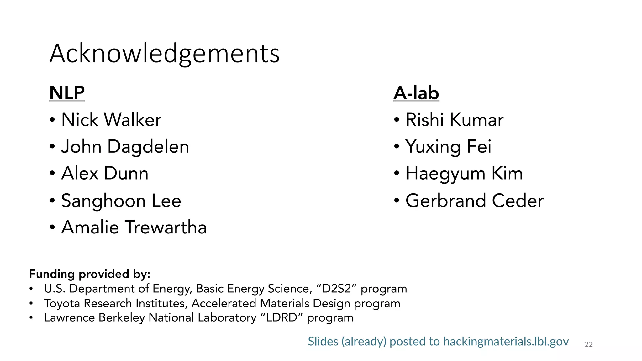 Acknowledgements
NLP
• Nick Walker
• John Dagdelen
• Alex Dunn
• Sanghoon Lee
• Amalie Trewartha
22
A-lab
• Rishi Kumar
• Yuxing Fei
• Haegyum Kim
• Gerbrand Ceder
Funding provided by:
• U.S. Department of Energy, Basic Energy Science, “D2S2” program
• Toyota Research Institutes, Accelerated Materials Design program
• Lawrence Berkeley National Laboratory “LDRD” program
Slides (already) posted to hackingmaterials.lbl.gov
 