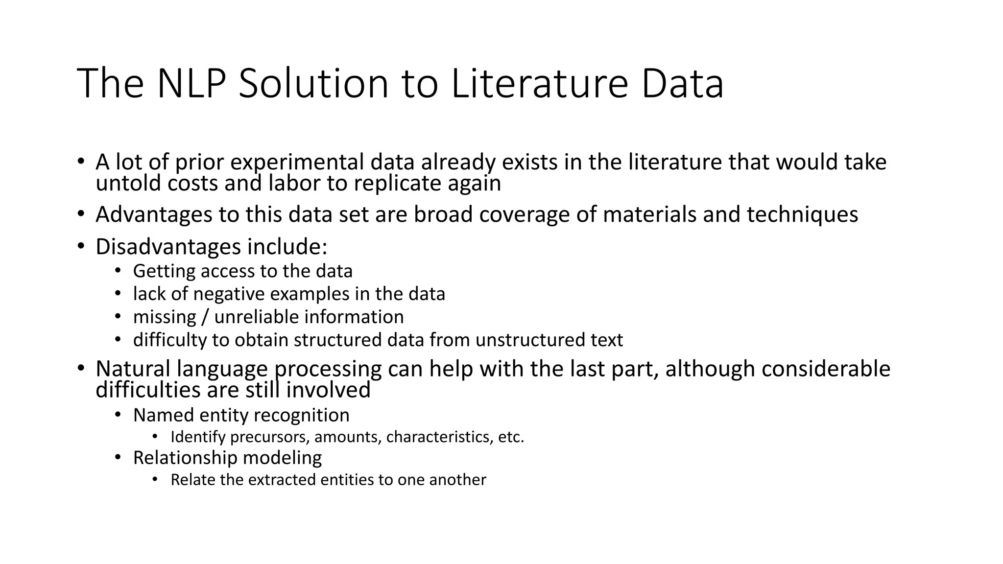 The NLP Solution to Literature Data
• A lot of prior experimental data already exists in the literature that would take
untold costs and labor to replicate again
• Advantages to this data set are broad coverage of materials and techniques
• Disadvantages include:
• Getting access to the data
• lack of negative examples in the data
• missing / unreliable information
• difficulty to obtain structured data from unstructured text
• Natural language processing can help with the last part, although considerable
difficulties are still involved
• Named entity recognition
• Identify precursors, amounts, characteristics, etc.
• Relationship modeling
• Relate the extracted entities to one another
 