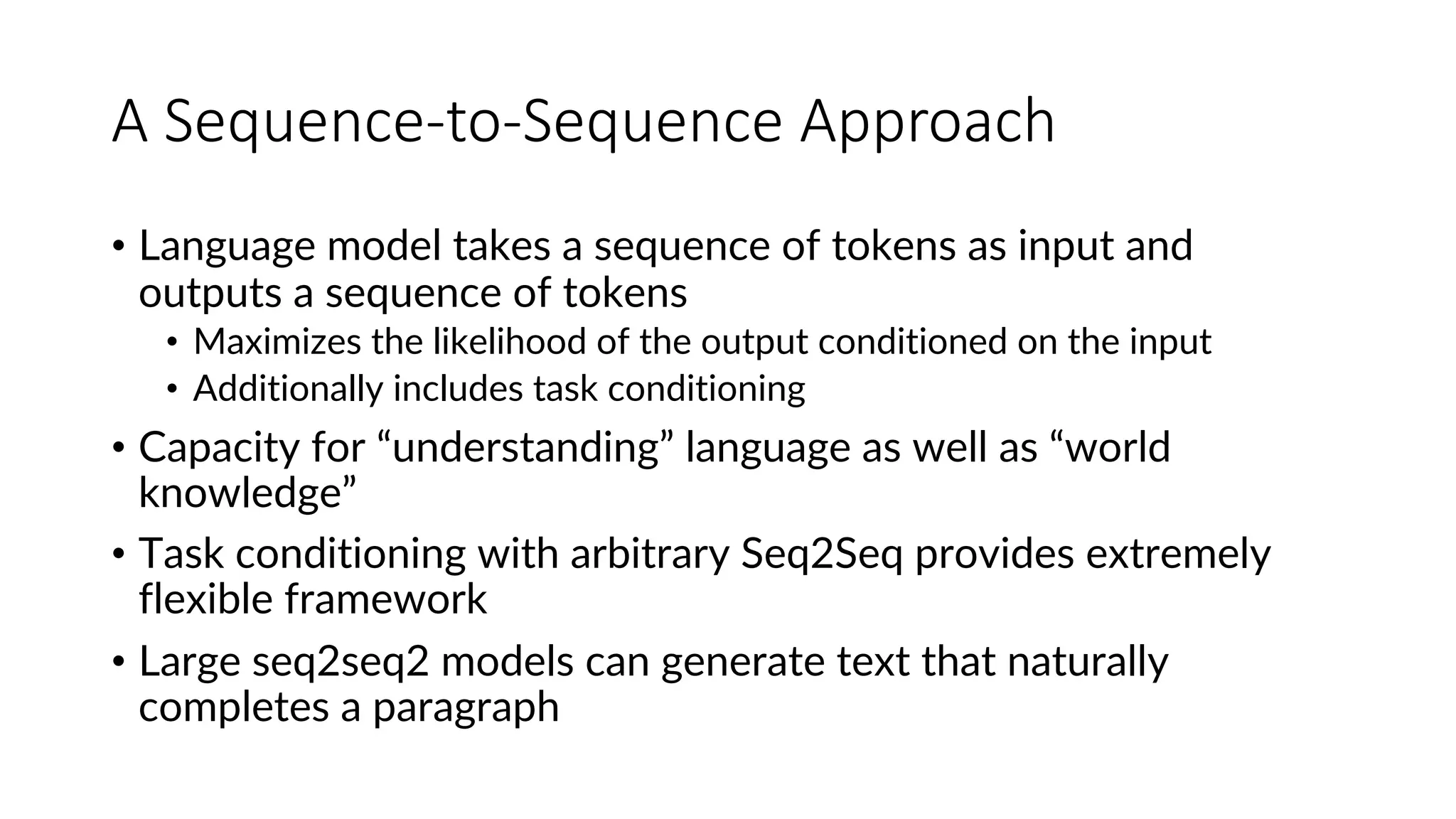 A Sequence-to-Sequence Approach
• Language model takes a sequence of tokens as input and
outputs a sequence of tokens
• Maximizes the likelihood of the output conditioned on the input
• Additionally includes task conditioning
• Capacity for “understanding” language as well as “world
knowledge”
• Task conditioning with arbitrary Seq2Seq provides extremely
flexible framework
• Large seq2seq2 models can generate text that naturally
completes a paragraph
 