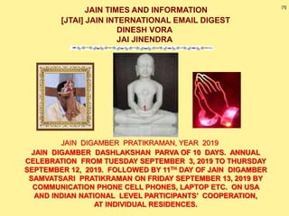 JAIN TIMES AND INFORMATION
[JTAI] JAIN INTERNATIONAL EMAIL DIGEST
DINESH VORA
JAI JINENDRA
JAIN DIGAMBER DASHLAKSHAN PARVA OF 10 DAYS. ANNUAL
CELEBRATION FROM TUESDAY SEPTEMBER 3, 2019 TO THURSDAY
SEPTEMBER 12, 2019. FOLLOWED BY 11TH DAY OF JAIN DIGAMBER
SAMVATSARI PRATIKRAMAN ON FRIDAY SEPTEMBER 13, 2019 BY
COMMUNICATION PHONE CELL PHONES, LAPTOP ETC. ON USA
AND INDIAN NATIONAL LEVEL PARTICIPANTS’ COOPERATION,
AT INDIVIDUAL RESIDENCES.
JAIN DIGAMBER PRATIKRAMAN, YEAR 2019
1
[1]
 