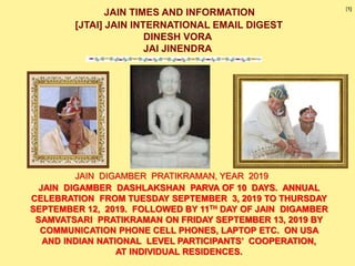 JAIN TIMES AND INFORMATION
[JTAI] JAIN INTERNATIONAL EMAIL DIGEST
DINESH VORA
JAI JINENDRA
JAIN DIGAMBER DASHLAKSHAN PARVA OF 10 DAYS. ANNUAL
CELEBRATION FROM TUESDAY SEPTEMBER 3, 2019 TO THURSDAY
SEPTEMBER 12, 2019. FOLLOWED BY 11TH DAY OF JAIN DIGAMBER
SAMVATSARI PRATIKRAMAN ON FRIDAY SEPTEMBER 13, 2019 BY
COMMUNICATION PHONE CELL PHONES, LAPTOP ETC. ON USA
AND INDIAN NATIONAL LEVEL PARTICIPANTS’ COOPERATION,
AT INDIVIDUAL RESIDENCES.
JAIN DIGAMBER PRATIKRAMAN, YEAR 2019
[1]
 