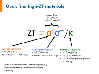 ZT = α2σT/κ
power factor
>2 mW/mK2
(PbTe=10 mW/mK2)
Seebeck coefficient
> ~100 μV/K
Band structure + Boltztrap
electrical conductivity
> 103 /(ohm-cm)
Band structure + Boltztrap
thermal conductivity
< ~10 W/(m*K)
•  κe from Boltztrap
•  κl difficult (phonon-phonon
scattering)
Note: Boltztrap assumes certain regimes, e.g.
constant scattering time/acoustic phonon
scattering
 