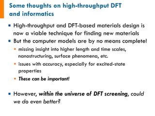 ¡  High-throughput and DFT-based materials design is
now a viable technique for finding new materials
¡  But the computer models are by no means complete!
§  missing insight into higher length and time scales,
nanostructuring, surface phenomena, etc.
§  issues with accuracy, especially for excited-state
properties
§  These can be important!
¡  However, within the universe of DFT screening, could
we do even better?
 