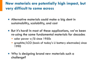 ¡  Alternative materials could make a big dent in
sustainability, scalability, and cost
¡  But it’s hard! In most of these applications, we’ve been
re-using the same fundamental materials for decades
§  solar power w/Si since 1950s
§  graphite/LCO (basis of today’s Li battery electrodes) since
1990
¡  Why is designing brand new materials such a
challenge?
 