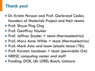 ¡  Dr. Kristin Persson and Prof. Gerbrand Ceder,
founders of Materials Project and their teams
¡  Prof. Shyue Ping Ong
¡  Prof. Geoffroy Hautier
¡  Prof. Jeffrey Snyder + team (thermoelectrics)
¡  Prof. Mary Anne White + team (thermoelectrics)
¡  Prof. Mark Asta and team (elastic tensor/TEs)
¡  Prof. Karsten Jacobsen + team (perovskite GA)
¡  NERSC computing center and staff
¡  Funding: DOE, LBL LDRD, Bosch, Umicore
 