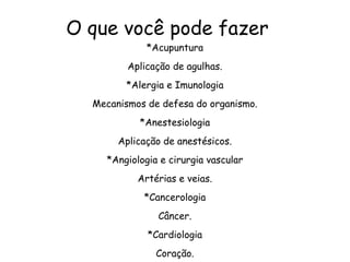 O que você pode fazer
*Acupuntura
Aplicação de agulhas.
*Alergia e Imunologia
Mecanismos de defesa do organismo.
*Anestesiologia
Aplicação de anestésicos.
*Angiologia e cirurgia vascular
Artérias e veias.
*Cancerologia
Câncer.
*Cardiologia
Coração.
 