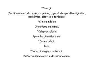 *Cirurgia
(Cardiovascular, de cabeça e pescoço, geral, do aparelho digestivo,
pediátrica, plástica e torácica).
*Clínica médica
Organismo em geral.
*Coloproctologia
Aparelho digestivo final.
*Dermatologia
Pele.
*Endocrinologia e metabolia
Distúrbios hormonais e de metabolismo.
 