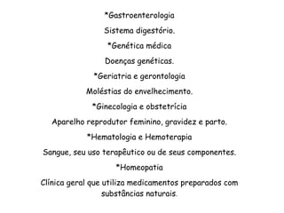 *Gastroenterologia
Sistema digestório.
*Genética médica
Doenças genéticas.
*Geriatria e gerontologia
Moléstias do envelhecimento.
*Ginecologia e obstetrícia
Aparelho reprodutor feminino, gravidez e parto.
*Hematologia e Hemoterapia
Sangue, seu uso terapêutico ou de seus componentes.
*Homeopatia
Clínica geral que utiliza medicamentos preparados com
substâncias naturais.
 