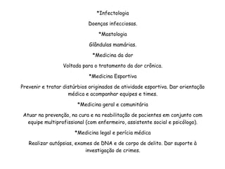 *Infectologia
Doenças infecciosas.
*Mastologia
Glândulas mamárias.
*Medicina da dor
Voltada para o tratamento da dor crônica.
*Medicina Esportiva
Prevenir e tratar distúrbios originados de atividade esportiva. Dar orientação
médica e acompanhar equipes e times.
*Medicina geral e comunitária
Atuar na prevenção, na cura e na reabilitação de pacientes em conjunto com
equipe multiprofissional (com enfermeiro, assistente social e psicólogo).
*Medicina legal e perícia médica
Realizar autópsias, exames de DNA e de corpo de delito. Dar suporte à
investigação de crimes.
 