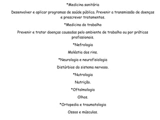 *Medicina sanitária
Desenvolver e aplicar programas de saúde pública. Prevenir a transmissão de doenças
e prescrever tratamentos.
*Medicina do trabalho
Prevenir e tratar doenças causadas pelo ambiente de trabalho ou por práticas
profissionais.
*Nefrologia
Moléstia dos rins.
*Neurologia e neurofisiologia
Distúrbios do sistema nervoso.
*Nutrologia
Nutrição.
*Oftalmologia
Olhos.
*Ortopedia e traumatologia
Ossos e músculos.
 