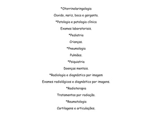 *Otorrinolaringologia
Ouvido, nariz, boca e garganta.
*Patologia e patologia clínica
Exames laboratoriais.
*Pediatria
Crianças.
*Pneumologia
Pulmões.
*Psiquiatria
Doenças mentais.
*Radiologia e diagnóstico por imagem
Exames radiológicos e diagnóstico por imagens.
*Radioterapia
Tratamentos por radiação.
*Reumatologia
Cartilagens e articulações.
 