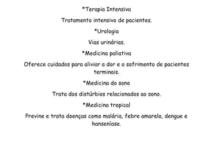 *Terapia Intensiva
Tratamento intensivo de pacientes.
*Urologia
Vias urinárias.
*Medicina paliativa
Oferece cuidados para aliviar a dor e o sofrimento de pacientes
terminais.
*Medicina do sono
Trata dos distúrbios relacionados ao sono.
*Medicina tropical
Previne e trata doenças como malária, febre amarela, dengue e
hanseníase.
 